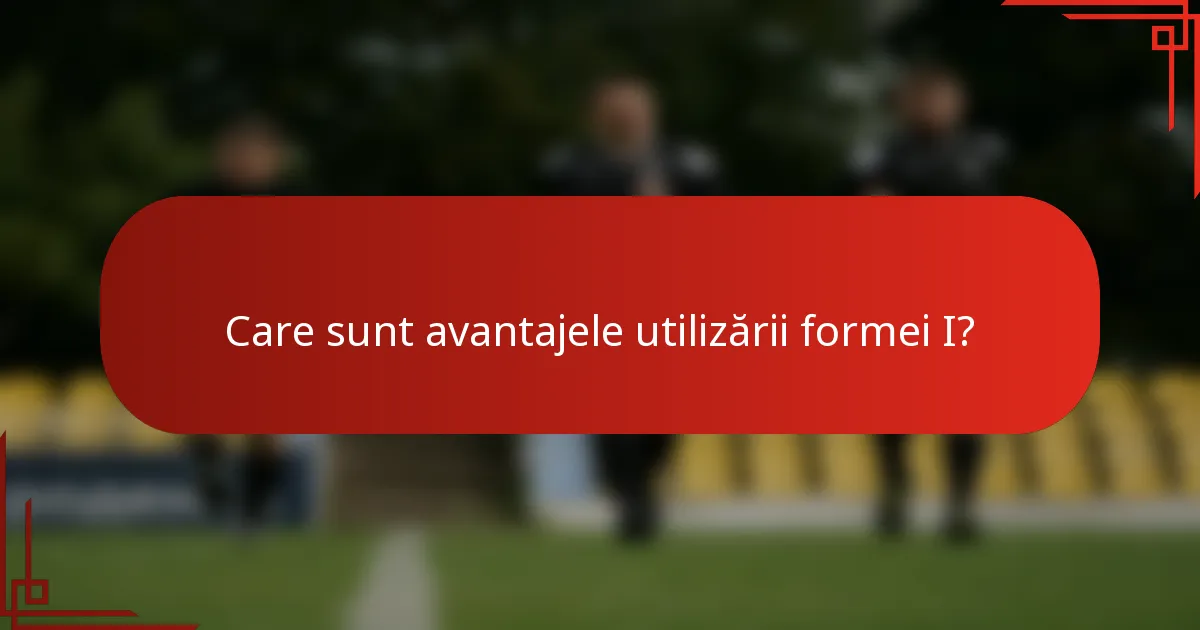 Care sunt avantajele utilizării formei I?