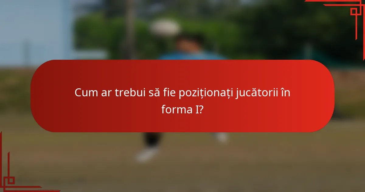 Cum ar trebui să fie poziționați jucătorii în forma I?